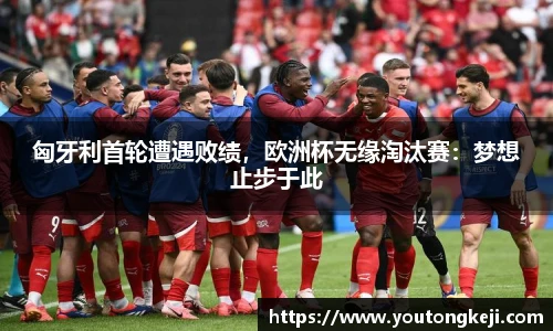 匈牙利首轮遭遇败绩，欧洲杯无缘淘汰赛：梦想止步于此