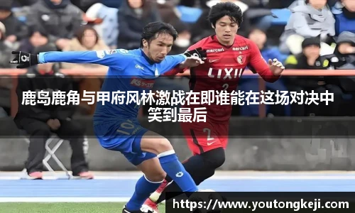 鹿岛鹿角与甲府风林激战在即谁能在这场对决中笑到最后